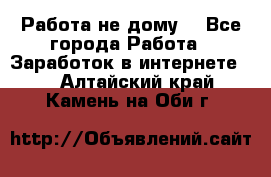 Работа не дому. - Все города Работа » Заработок в интернете   . Алтайский край,Камень-на-Оби г.